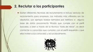 2. Reclutar a los participantes
 Existen diferentes técnicas de reclutamiento e incluso servicios de
reclutamiento para empresas. Los métodos más utilizados son los
aleatorios, por ejemplo realizar llamadas por teléfono a alguna
base de datos previamente filtrada que cumple con el perfil
buscado, o bien a través de la técnica “bola de nieve”, es decir
contactar a conocidos que cumplan con el perfil requerido y que
ellos inviten a sus conocidos y así sucesivamente.
 