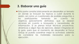 3. Elaborar una guía
 Esta parte consiste básicamente en desarrollar un temario
en donde se incluyen los tópicos a cubrir durante la
sesión, así como un cuestionario de posibles preguntas a
los participantes tomando en cuenta los
objetivos (previamente definidos), que se desean
alcanzar en cuanto a búsqueda y necesidades de
información. Si se piensa incluir técnicas proyectivas,
dinámicas o algún tipo de ejercicio, deben integrarse en
la guía, para que al momento de desarrollar el Focus
Group se pueda coordinar mejor la actividad; además
de considerar los materiales necesarios para su
ejecución.
 