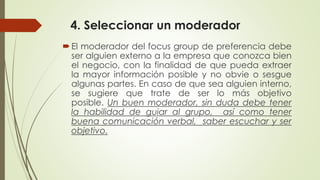 4. Seleccionar un moderador
El moderador del focus group de preferencia debe
ser alguien externo a la empresa que conozca bien
el negocio, con la finalidad de que pueda extraer
la mayor información posible y no obvie o sesgue
algunas partes. En caso de que sea alguien interno,
se sugiere que trate de ser lo más objetivo
posible. Un buen moderador, sin duda debe tener
la habilidad de guiar al grupo, así como tener
buena comunicación verbal, saber escuchar y ser
objetivo.
 