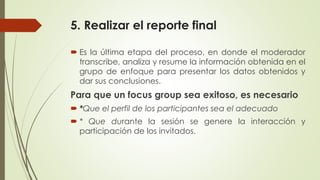5. Realizar el reporte final
 Es la última etapa del proceso, en donde el moderador
transcribe, analiza y resume la información obtenida en el
grupo de enfoque para presentar los datos obtenidos y
dar sus conclusiones.
Para que un focus group sea exitoso, es necesario
 *Que el perfil de los participantes sea el adecuado
 * Que durante la sesión se genere la interacción y
participación de los invitados.
 