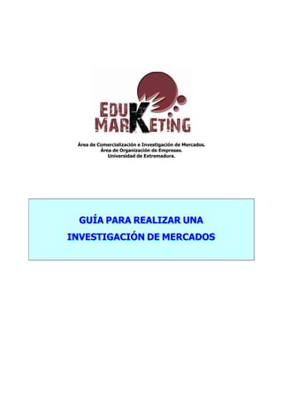 Área de Comercialización e Investigación de Mercados.
Área de Organización de Empresas.
Universidad de Extremadura.
GGGUUUÍÍÍAAA PPPAAARRRAAA RRREEEAAALLLIIIZZZAAARRR UUUNNNAAA
IIINNNVVVEEESSSTTTIIIGGGAAACCCIIIÓÓÓNNN DDDEEE MMMEEERRRCCCAAADDDOOOSSS
 