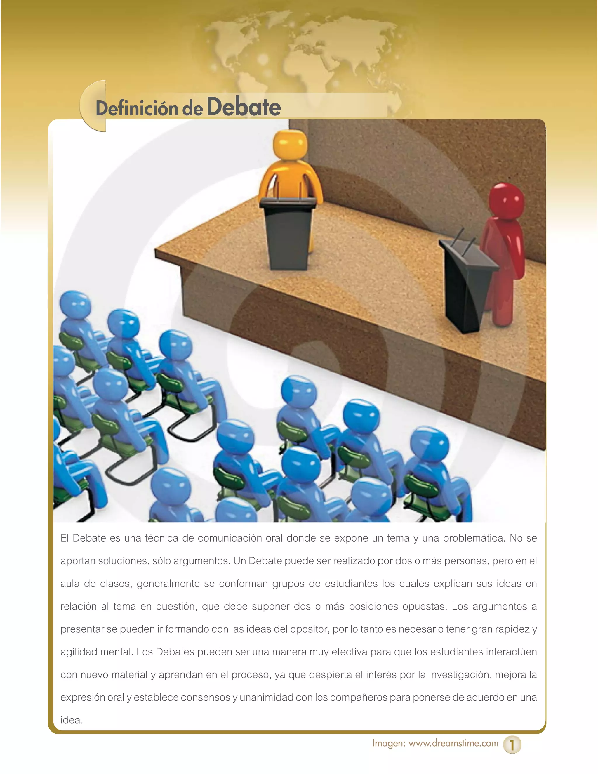 Definición de Debate




El Debate es una técnica de comunicación oral donde se expone un tema y una problemática. No se
aportan soluciones, sólo argumentos. Un Debate puede ser realizado por dos o más personas, pero en el
aula de clases, generalmente se conforman grupos de estudiantes los cuales explican sus ideas en
relación al tema en cuestión, que debe suponer dos o más posiciones opuestas. Los argumentos a
presentar se pueden ir formando con las ideas del opositor, por lo tanto es necesario tener gran rapidez y
agilidad mental. Los Debates pueden ser una manera muy efectiva para que los estudiantes interactúen
con nuevo material y aprendan en el proceso, ya que despierta el interés por la investigación, mejora la
expresión oral y establece consensos y unanimidad con los compañeros para ponerse de acuerdo en una
idea.
                                                                     Imagen: www.dreamstime.com    1
 