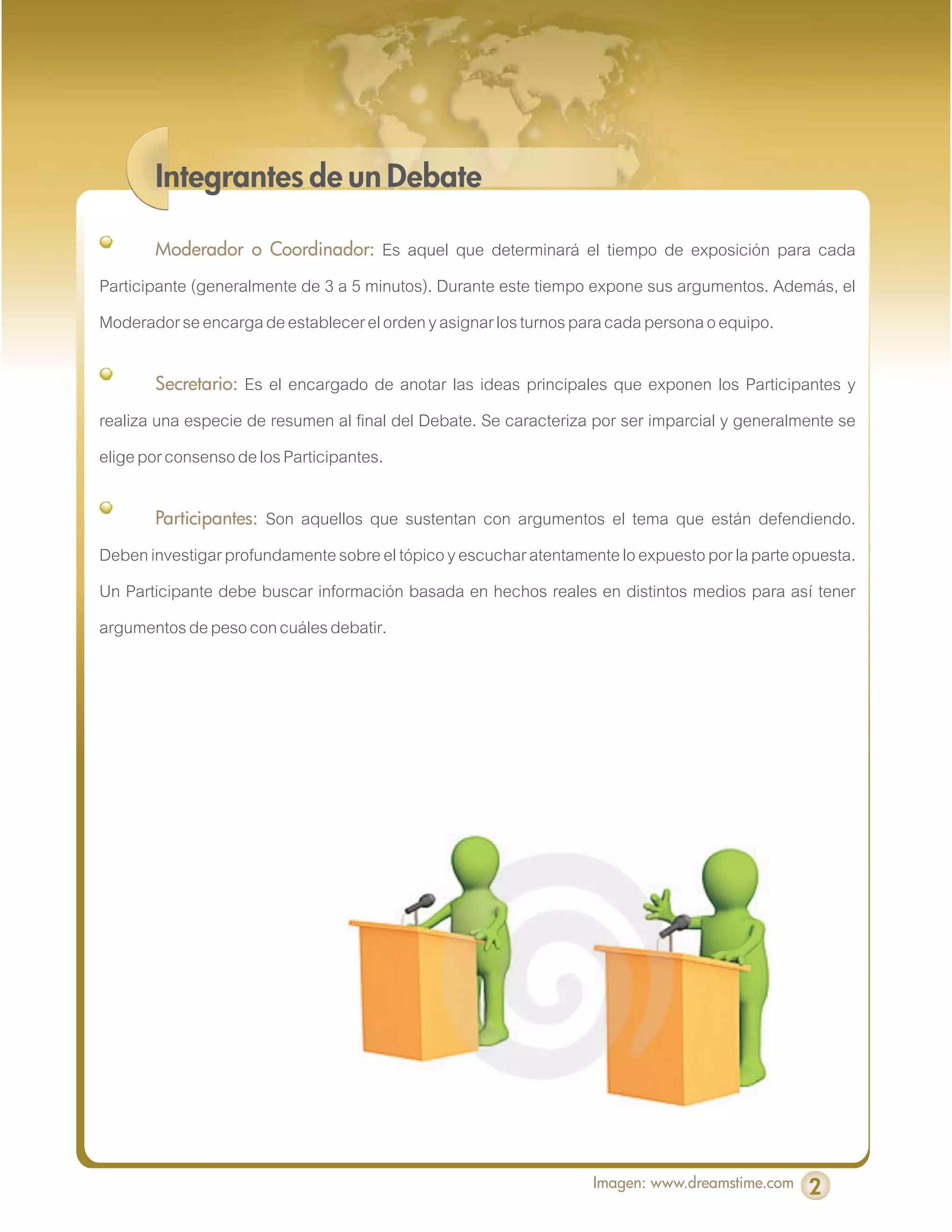 Integrantes de un Debate

       Moderador o Coordinador:       Es aquel que determinará el tiempo de exposición para cada
Participante (generalmente de 3 a 5 minutos). Durante este tiempo expone sus argumentos. Además, el
Moderador se encarga de establecer el orden y asignar los turnos para cada persona o equipo.

       Secretario:  Es el encargado de anotar las ideas principales que exponen los Participantes y
realiza una especie de resumen al final del Debate. Se caracteriza por ser imparcial y generalmente se
elige por consenso de los Participantes.

       Participantes: Son aquellos que sustentan con argumentos el tema que están defendiendo.
Deben investigar profundamente sobre el tópico y escuchar atentamente lo expuesto por la parte opuesta.
Un Participante debe buscar información basada en hechos reales en distintos medios para así tener
argumentos de peso con cuáles debatir.




                                                                   Imagen: www.dreamstime.com   2
 