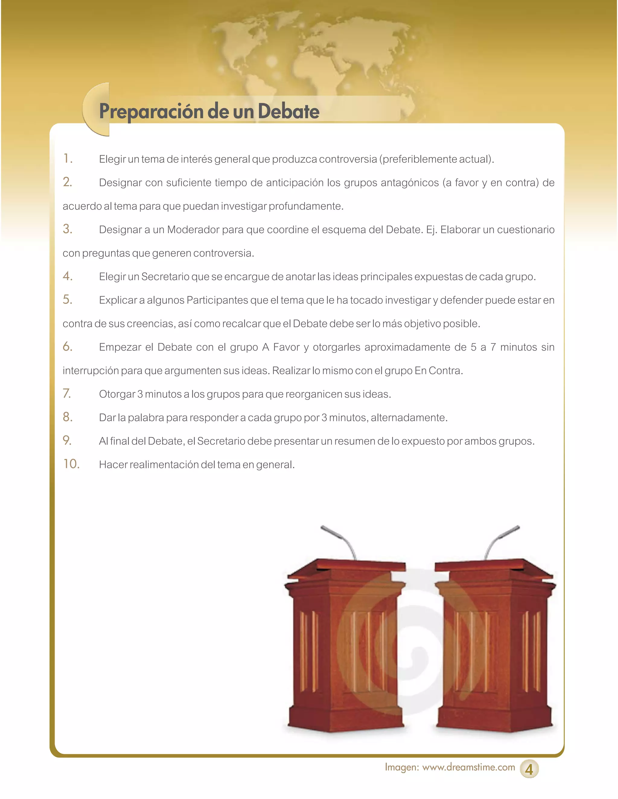 Preparación de un Debate

1.      Elegir un tema de interés general que produzca controversia (preferiblemente actual).
2.      Designar con suficiente tiempo de anticipación los grupos antagónicos (a favor y en contra) de
acuerdo al tema para que puedan investigar profundamente.
3.      Designar a un Moderador para que coordine el esquema del Debate. Ej. Elaborar un cuestionario
con preguntas que generen controversia.
4.      Elegir un Secretario que se encargue de anotar las ideas principales expuestas de cada grupo.
5.      Explicar a algunos Participantes que el tema que le ha tocado investigar y defender puede estar en
contra de sus creencias, así como recalcar que el Debate debe ser lo más objetivo posible.
6.      Empezar el Debate con el grupo A Favor y otorgarles aproximadamente de 5 a 7 minutos sin
interrupción para que argumenten sus ideas. Realizar lo mismo con el grupo En Contra.
7.      Otorgar 3 minutos a los grupos para que reorganicen sus ideas.
8.      Dar la palabra para responder a cada grupo por 3 minutos, alternadamente.
9.      Al final del Debate, el Secretario debe presentar un resumen de lo expuesto por ambos grupos.
10.     Hacer realimentación del tema en general.




                                                                     Imagen: www.dreamstime.com    4
 