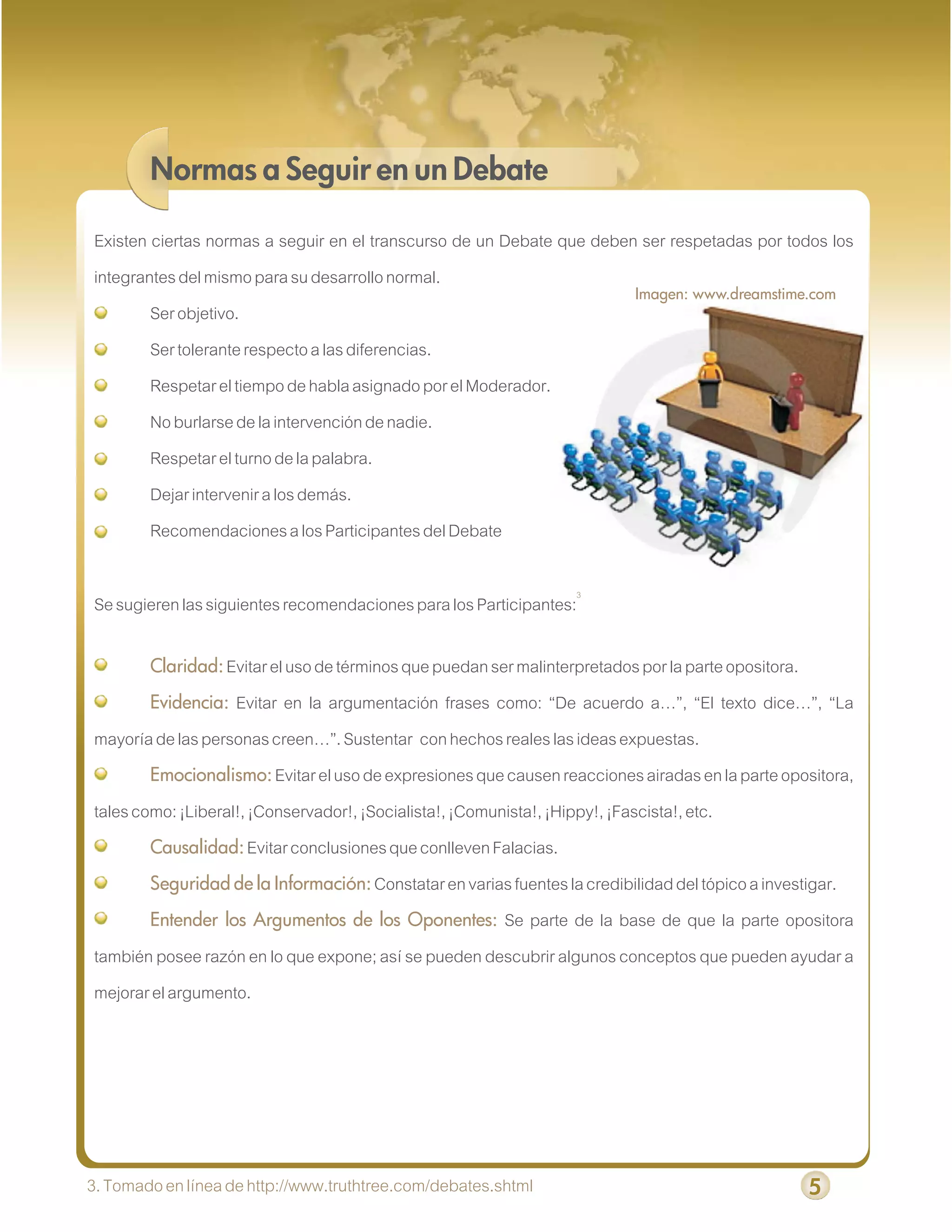 Normas a Seguir en un Debate

Existen ciertas normas a seguir en el transcurso de un Debate que deben ser respetadas por todos los
integrantes del mismo para su desarrollo normal.
                                                                       Imagen: www.dreamstime.com
        Ser objetivo.
        Ser tolerante respecto a las diferencias.
        Respetar el tiempo de habla asignado por el Moderador.
        No burlarse de la intervención de nadie.
        Respetar el turno de la palabra.
        Dejar intervenir a los demás.
        Recomendaciones a los Participantes del Debate

Se sugieren las siguientes recomendaciones para los Participantes:3

        Claridad: Evitar el uso de términos que puedan ser malinterpretados por la parte opositora.
        Evidencia:  Evitar en la argumentación frases como: “De acuerdo a…”, “El texto dice…”, “La
mayoría de las personas creen…”. Sustentar con hechos reales las ideas expuestas.
        Emocionalismo: Evitar el uso de expresiones que causen reacciones airadas en la parte opositora,
tales como: ¡Liberal!, ¡Conservador!, ¡Socialista!, ¡Comunista!, ¡Hippy!, ¡Fascista!, etc.
        Causalidad: Evitar conclusiones que conlleven Falacias.
        Seguridad de la Información: Constatar en varias fuentes la credibilidad del tópico a investigar.
        Entender los Argumentos de los Oponentes: Se parte de la base de que la parte opositora
también posee razón en lo que expone; así se pueden descubrir algunos conceptos que pueden ayudar a
mejorar el argumento.




3. Tomado en línea de http://www.truthtree.com/debates.shtml                                          5
 