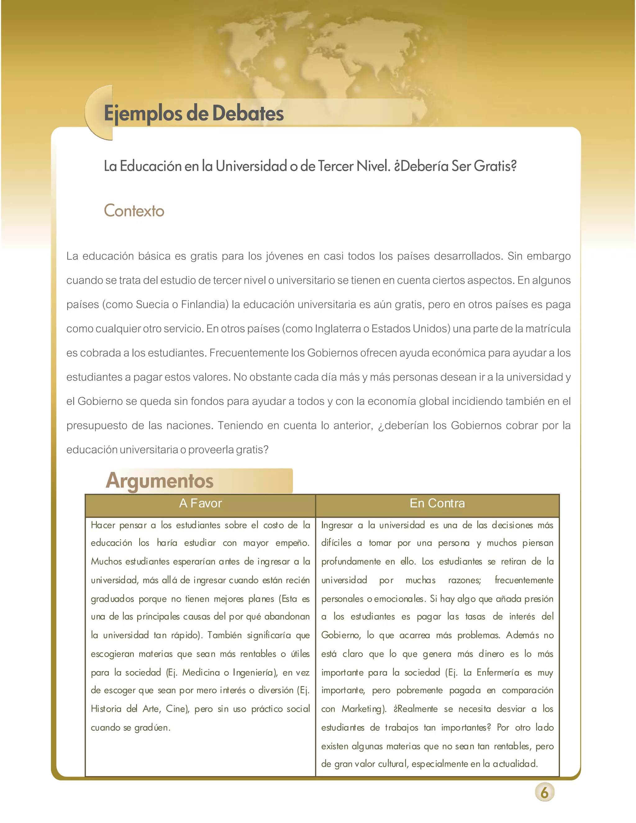 Ejemplos de Debates

        La Educación en la Universidad o de Tercer Nivel. ¿Debería Ser Gratis?


        Contexto

La educación básica es gratis para los jóvenes en casi todos los países desarrollados. Sin embargo
cuando se trata del estudio de tercer nivel o universitario se tienen en cuenta ciertos aspectos. En algunos
países (como Suecia o Finlandia) la educación universitaria es aún gratis, pero en otros países es paga
como cualquier otro servicio. En otros países (como Inglaterra o Estados Unidos) una parte de la matrícula
es cobrada a los estudiantes. Frecuentemente los Gobiernos ofrecen ayuda económica para ayudar a los
estudiantes a pagar estos valores. No obstante cada día más y más personas desean ir a la universidad y
el Gobierno se queda sin fondos para ayudar a todos y con la economía global incidiendo también en el
presupuesto de las naciones. Teniendo en cuenta lo anterior, ¿deberían los Gobiernos cobrar por la
educación universitaria o proveerla gratis?

        Argumentos
                          A Favor                                                   En Contra
     Hacer pensar a los estudiantes sobre el costo de la      Ingresar a la universidad es una de las decisiones más
     educación los haría estudiar con mayor empeño.           difíciles a tomar por una persona y muchos piensan

     Muchos estudiantes esperarían antes de ingresar a la     profundamente en ello. Los estudiantes se retiran de la

     universidad, más allá de ingresar cuando están recién    universidad   por    muchas     razones;   frecuentemente

     graduados porque no tienen mejores planes (Esta es       personales o emocionales. Si hay algo que añada presión
     una de las principales causas del por qué abandonan      a los estudiantes es pagar las tasas de interés del

     la universidad tan rápido). También significaría que     Gobierno, lo que acarrea más problemas. Además no

     escogieran materias que sean más rentables o útiles      está claro que lo que genera más dinero es lo más

     para la sociedad (Ej. Medicina o Ingeniería), en vez     importante para la sociedad (Ej. La Enfermería es muy
     de escoger que sean por mero interés o diversión (Ej.    importante, pero pobremente pagada en comparación

     Historia del Arte, Cine), pero sin uso práctico social   con Marketing). ¿Realmente se necesita desviar a los

     cuando se gradúen.                                       estudiantes de trabajos tan importantes? Por otro lado

                                                              existen algunas materias que no sean tan rentables, pero
                                                              de gran valor cultural, especialmente en la actualidad.


                                                                                                                        6
 