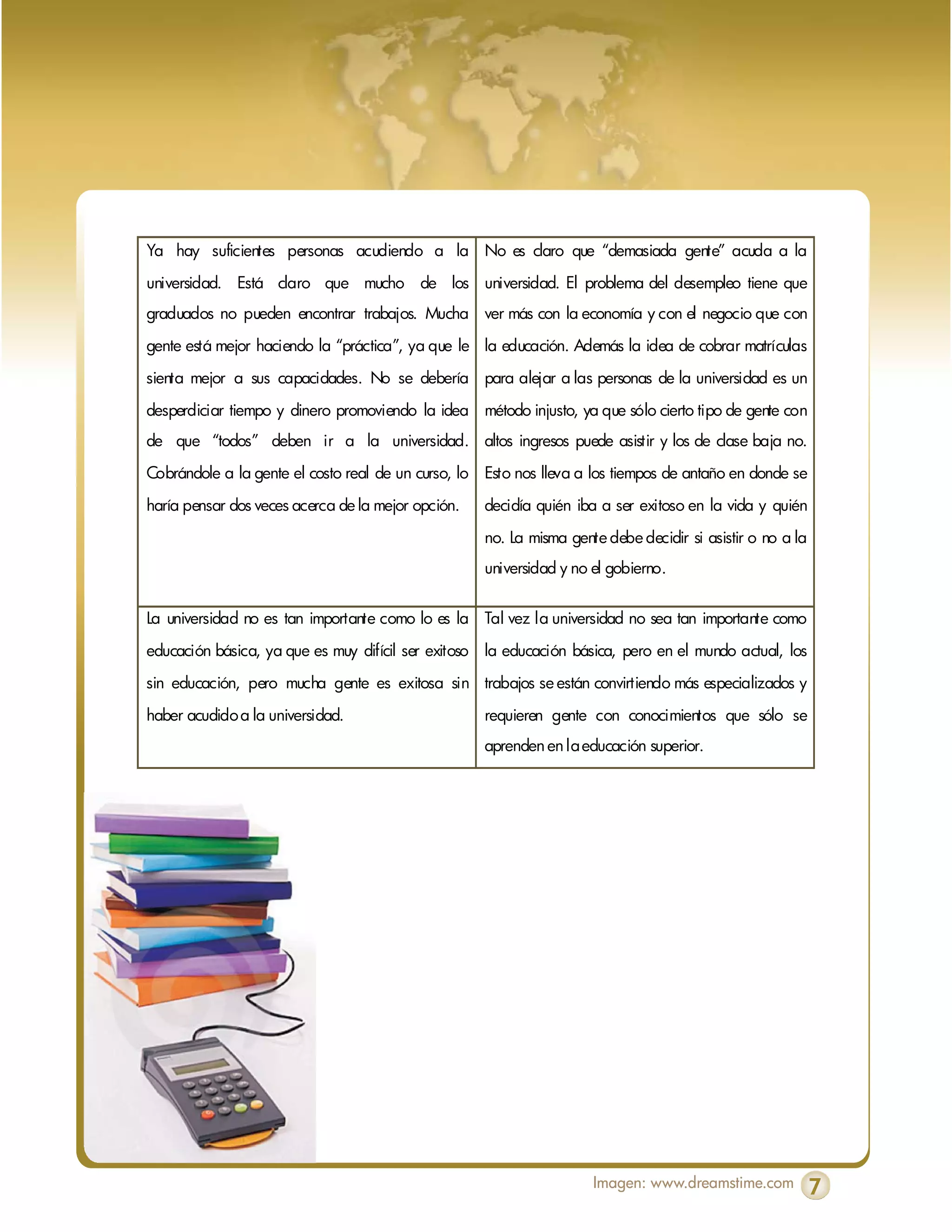 Ya hay suficientes personas acudiendo a la No es claro que “demasiada gente” acuda a la

universidad. Está claro que mucho de los universidad. El problema del desempleo tiene que
graduados no pueden encontrar trabajos. Mucha ver más con la economía y con el negocio que con

gente está mejor haciendo la “práctica”, ya que le la educación. Además la idea de cobrar matrículas

sienta mejor a sus capacidades. No se debería para alejar a las personas de la universidad es un
desperdiciar tiempo y dinero promoviendo la idea método injusto, ya que sólo cierto tipo de gente con
de que “todos” deben ir a la universidad. altos ingresos puede asistir y los de clase baja no.

Cobrándole a la gente el costo real de un curso, lo Esto nos lleva a los tiempos de antaño en donde se
haría pensar dos veces acerca de la mejor opción.   decidía quién iba a ser exitoso en la vida y quién
                                                    no. La misma gente debe decidir si asistir o no a la
                                                    universidad y no el gobierno.


La universidad no es tan importante como lo es la Tal vez la universidad no sea tan importante como

educación básica, ya que es muy difícil ser exitoso la educación básica, pero en el mundo actual, los

sin educación, pero mucha gente es exitosa sin trabajos se están convirtiendo más especializados y

haber acudido a la universidad.                     requieren gente con conocimientos que sólo se
                                                    aprenden en la educación superior.




                                                                     Imagen: www.dreamstime.com            7
 