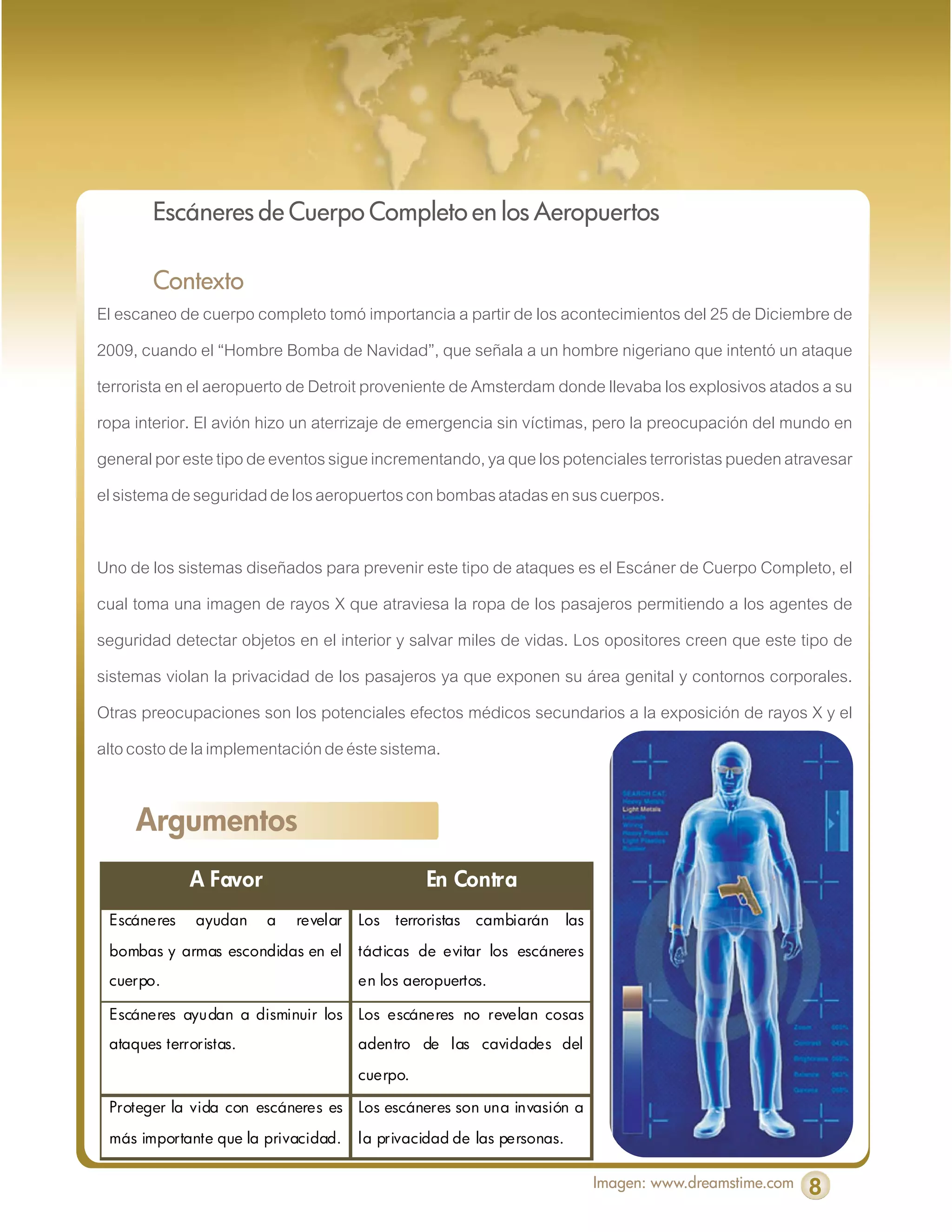Escáneres de Cuerpo Completo en los Aeropuertos

         Contexto
El escaneo de cuerpo completo tomó importancia a partir de los acontecimientos del 25 de Diciembre de
2009, cuando el “Hombre Bomba de Navidad”, que señala a un hombre nigeriano que intentó un ataque
terrorista en el aeropuerto de Detroit proveniente de Amsterdam donde llevaba los explosivos atados a su
ropa interior. El avión hizo un aterrizaje de emergencia sin víctimas, pero la preocupación del mundo en
general por este tipo de eventos sigue incrementando, ya que los potenciales terroristas pueden atravesar
el sistema de seguridad de los aeropuertos con bombas atadas en sus cuerpos.

Uno de los sistemas diseñados para prevenir este tipo de ataques es el Escáner de Cuerpo Completo, el
cual toma una imagen de rayos X que atraviesa la ropa de los pasajeros permitiendo a los agentes de
seguridad detectar objetos en el interior y salvar miles de vidas. Los opositores creen que este tipo de
sistemas violan la privacidad de los pasajeros ya que exponen su área genital y contornos corporales.
Otras preocupaciones son los potenciales efectos médicos secundarios a la exposición de rayos X y el
alto costo de la implementación de éste sistema.


     Argumentos
             A Favor                             En Contra
 Escáneres    ayudan    a   revelar   Los   terroristas   cambiarán    las

 bombas y armas escondidas en el      tácticas de evitar los escáneres
 cuerpo.                              en los aeropuertos.

 Escáneres ayudan a disminuir los     Los escáneres no revelan cosas
 ataques terroristas.                 adentro de las cavidades del

                                      cuerpo.

 Proteger la vida con escáneres es    Los escáneres son una invasión a

 más importante que la privacidad.    la privacidad de las personas.

                                                                             Imagen: www.dreamstime.com   8
 