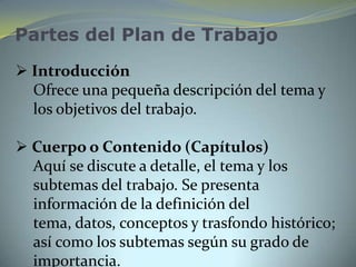 Partes del Plan de Trabajo
 Introducción
  Ofrece una pequeña descripción del tema y
  los objetivos del trabajo.

 Cuerpo o Contenido (Capítulos)
  Aquí se discute a detalle, el tema y los
  subtemas del trabajo. Se presenta
  información de la definición del
  tema, datos, conceptos y trasfondo histórico;
  así como los subtemas según su grado de
  importancia.
 