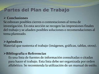 Partes del Plan de Trabajo
 Conclusiones
Se esbozan posibles cierres o contestaciones al tema de
investigación. En esta sección se recogen las impresiones finales
del trabajo y se añaden posibles soluciones o recomendaciones al
tema planteado.

Apéndices
Material que sustenta el trabajo (imágenes, gráficas, tablas, otros).

Bibliografía o Referencias
  Es una lista de fuentes de información consultadas o citadas
  para hacer el trabajo. Esta lista debe ser organizada por orden
  alfabético. Se recomienda la utilización de un manual de estilo.
 