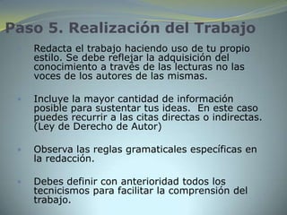 Paso 5. Realización del Trabajo
    Redacta el trabajo haciendo uso de tu propio
     estilo. Se debe reflejar la adquisición del
     conocimiento a través de las lecturas no las
     voces de los autores de las mismas.

    Incluye la mayor cantidad de información
     posible para sustentar tus ideas. En este caso
     puedes recurrir a las citas directas o indirectas.
     (Ley de Derecho de Autor)

    Observa las reglas gramaticales específicas en
     la redacción.

    Debes definir con anterioridad todos los
     tecnicismos para facilitar la comprensión del
     trabajo.
 
