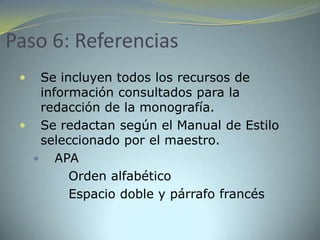 Paso 6: Referencias
   Se incluyen todos los recursos de
    información consultados para la
    redacción de la monografía.
  Se redactan según el Manual de Estilo
    seleccionado por el maestro.
    APA
        Orden alfabético
        Espacio doble y párrafo francés
 