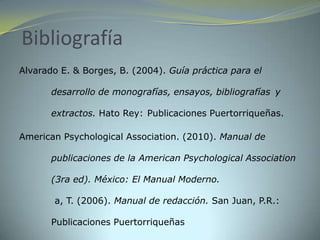 Bibliografía
Alvarado E. & Borges, B. (2004). Guía práctica para el

       desarrollo de monografías, ensayos, bibliografías y

       extractos. Hato Rey: Publicaciones Puertorriqueñas.

American Psychological Association. (2010). Manual de

       publicaciones de la American Psychological Association

       (3ra ed). México: El Manual Moderno.

       a, T. (2006). Manual de redacción. San Juan, P.R.:

       Publicaciones Puertorriqueñas
 