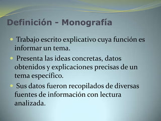 Definición - Monografía

 Trabajo escrito explicativo cuya función es
 informar un tema.
 Presenta las ideas concretas, datos
 obtenidos y explicaciones precisas de un
 tema específico.
 Sus datos fueron recopilados de diversas
 fuentes de información con lectura
 analizada.
 