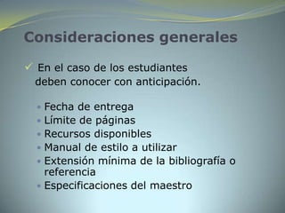 Consideraciones generales

 En el caso de los estudiantes
  deben conocer con anticipación.

   Fecha de entrega
   Límite de páginas
   Recursos disponibles
   Manual de estilo a utilizar
   Extensión mínima de la bibliografía o
    referencia
   Especificaciones del maestro
 