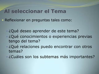 Al seleccionar el Tema
 Reflexionar en preguntas tales como:


   ¿Qué deseo aprender de este tema?
   ¿Qué conocimientos o experiencias previas
    tengo del tema?
   ¿Qué relaciones puedo encontrar con otros
    temas?
   ¿Cuáles son los subtemas más importantes?
 