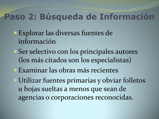 Paso 2: Búsqueda de Información
  Explorar las diversas fuentes de
   información
  Ser selectivo con los principales autores
   (los más citados son los especialistas)
  Examinar las obras más recientes
  Utilizar fuentes primarias y obviar folletos
   u hojas sueltas a menos que sean de
   agencias o corporaciones reconocidas.
 