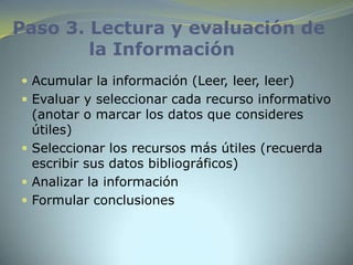 Paso 3. Lectura y evaluación de
        la Información
 Acumular la información (Leer, leer, leer)
 Evaluar y seleccionar cada recurso informativo
  (anotar o marcar los datos que consideres
  útiles)
 Seleccionar los recursos más útiles (recuerda
  escribir sus datos bibliográficos)
 Analizar la información
 Formular conclusiones
 