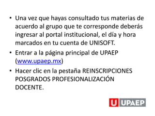• Una vez que hayas consultado tus materias de
  acuerdo al grupo que te corresponde deberás
  ingresar al portal institucional, el día y hora
  marcados en tu cuenta de UNISOFT.
• Entrar a la página principal de UPAEP
  (www.upaep.mx)
• Hacer clic en la pestaña REINSCRIPCIONES
  POSGRADOS PROFESIONALIZACIÓN
  DOCENTE.
 
