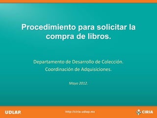 Procedimiento para solicitar la
      compra de libros.


   Departamento de Desarrollo de Colección.
       Coordinación de Adquisiciones.

                  Mayo 2012.
 