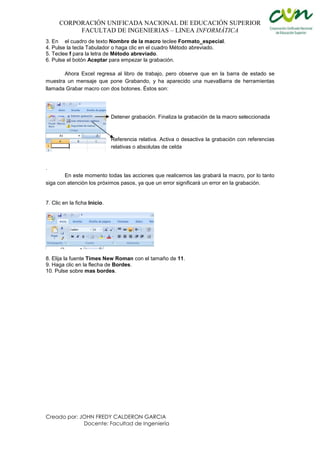 CORPORACIÓN UNIFICADA NACIONAL DE EDUCACIÓN SUPERIOR
FACULTAD DE INGENIERIAS – LINEA INFORMÁTICA
Creado por: JOHN FREDY CALDERON GARCIA
Docente: Facultad de Ingeniería
3. En el cuadro de texto Nombre de la macro teclee Formato_especial.
4. Pulse la tecla Tabulador o haga clic en el cuadro Método abreviado.
5. Teclee f para la letra de Método abreviado.
6. Pulse el botón Aceptar para empezar la grabación.
Ahora Excel regresa al libro de trabajo, pero observe que en la barra de estado se
muestra un mensaje que pone Grabando, y ha aparecido una nuevaBarra de herramientas
llamada Grabar macro con dos botones. Éstos son:
Detener grabación. Finaliza la grabación de la macro seleccionada
Referencia relativa. Activa o desactiva la grabación con referencias
relativas o absolutas de celda
.
En este momento todas las acciones que realicemos las grabará la macro, por lo tanto
siga con atención los próximos pasos, ya que un error significará un error en la grabación.
7. Clic en la ficha Inicio.
8. Elija la fuente Times New Roman con el tamaño de 11.
9. Haga clic en la flecha de Bordes.
10. Pulse sobre mas bordes.
 