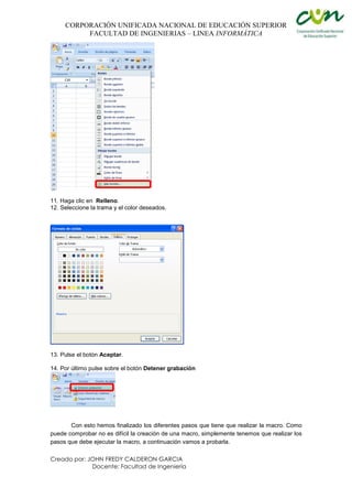 CORPORACIÓN UNIFICADA NACIONAL DE EDUCACIÓN SUPERIOR
FACULTAD DE INGENIERIAS – LINEA INFORMÁTICA
Creado por: JOHN FREDY CALDERON GARCIA
Docente: Facultad de Ingeniería
11. Haga clic en Relleno.
12. Seleccione la trama y el color deseados.
13. Pulse el botón Aceptar.
14. Por último pulse sobre el botón Detener grabación
Con esto hemos finalizado los diferentes pasos que tiene que realizar la macro. Como
puede comprobar no es difícil la creación de una macro, simplemente tenemos que realizar los
pasos que debe ejecutar la macro, a continuación vamos a probarla.
 