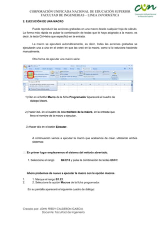 CORPORACIÓN UNIFICADA NACIONAL DE EDUCACIÓN SUPERIOR
FACULTAD DE INGENIERIAS – LINEA INFORMÁTICA
Creado por: JOHN FREDY CALDERON GARCIA
Docente: Facultad de Ingeniería
2. EJECUCIÓN DE UNA MACRO
Puede reproducir las acciones grabadas en una macro desde cualquier hoja de cálculo.
La forma más rápida es pulsar la combinación de teclas que le haya asignado a la macro, es
decir, la tecla Ctrl+letra que especificó en la entrada.
La macro se ejecutará automáticamente, es decir, todas las acciones grabadas se
ejecutarán una a una en el orden en que las creó en la macro, como si lo estuviera haciendo
manualmente.
Otra forma de ejecutar una macro sería:
1) Clic en el botón Macro de la ficha Programador Aparecerá el cuadro de
diálogo Macro.
2) Hacer clic, en el cuadro de lista Nombre de la macro, en la entrada que
lleva el nombre de la macro a ejecutar.
3) Hacer clic en el botón Ejecutar.
A continuación vamos a ejecutar la macro que acabamos de crear, utilizando ambos
sistemas:
En primer lugar emplearemos el sistema del método abreviado.
1. Seleccione el rango B4:E13 y pulse la combinación de teclas Ctrl+f.
Ahora probemos de nuevo a ejecutar la macro con la opción macros
1. 1. Marque el rango B1:E1.
2. 2. Seleccione la opción Macros de la ficha programador.
En su pantalla aparecerá el siguiente cuadro de diálogo:
 