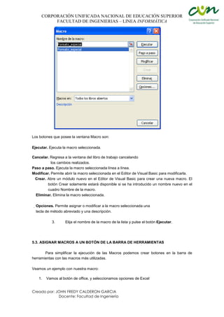 CORPORACIÓN UNIFICADA NACIONAL DE EDUCACIÓN SUPERIOR
FACULTAD DE INGENIERIAS – LINEA INFORMÁTICA
Creado por: JOHN FREDY CALDERON GARCIA
Docente: Facultad de Ingeniería
Los botones que posee la ventana Macro son:
Ejecutar. Ejecuta la macro seleccionada.
Cancelar. Regresa a la ventana del libro de trabajo cancelando
los cambios realizados.
Paso a paso. Ejecuta la macro seleccionada línea a línea.
Modificar. Permite abrir la macro seleccionada en el Editor de Visual Basic para modificarla.
Crear. Abre un módulo nuevo en el Editor de Visual Basic para crear una nueva macro. El
botón Crear solamente estará disponible si se ha introducido un nombre nuevo en el
cuadro Nombre de la macro.
Eliminar. Elimina la macro seleccionada.
Opciones. Permite asignar o modificar a la macro seleccionada una
tecla de método abreviado y una descripción.
3. Elija el nombre de la macro de la lista y pulse el botón Ejecutar.
5.3. ASIGNAR MACROS A UN BOTÓN DE LA BARRA DE HERRAMIENTAS
Para simplificar la ejecución de las Macros podemos crear botones en la barra de
herramientas con las macros más utilizadas.
Veamos un ejemplo con nuestra macro:
1. Vamos al botón de office, y seleccionamos opciones de Excel
 