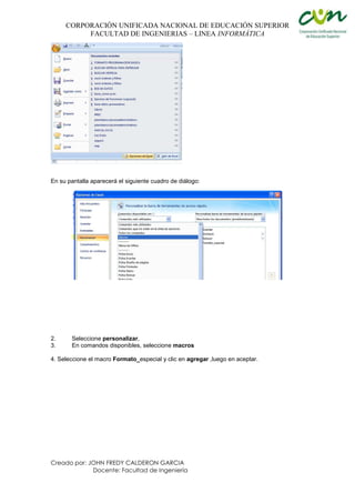 CORPORACIÓN UNIFICADA NACIONAL DE EDUCACIÓN SUPERIOR
FACULTAD DE INGENIERIAS – LINEA INFORMÁTICA
Creado por: JOHN FREDY CALDERON GARCIA
Docente: Facultad de Ingeniería
En su pantalla aparecerá el siguiente cuadro de diálogo:
2. Seleccione personalizar,
3. En comandos disponibles, seleccione macros
4. Seleccione el macro Formato_especial y clic en agregar ,luego en aceptar.
 