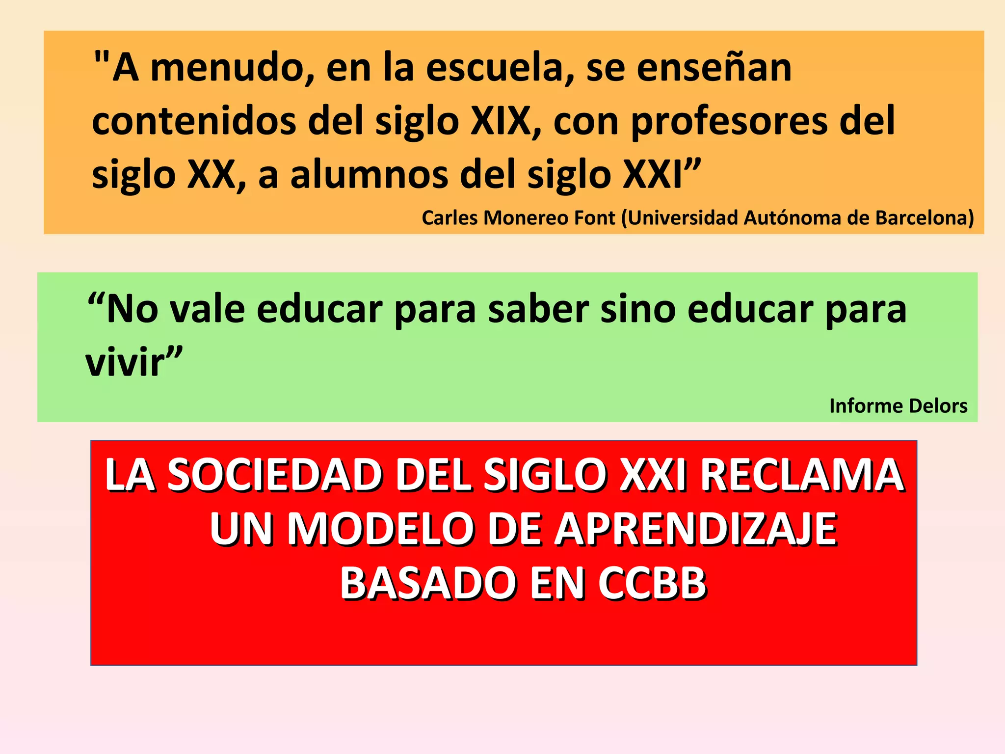 &quot;A menudo, en la escuela, se enseñan contenidos del siglo XIX, con profesores del siglo XX, a alumnos del siglo XXI” Carles Monereo Font (Universidad Autónoma de Barcelona) LA SOCIEDAD DEL SIGLO XXI RECLAMA UN MODELO DE APRENDIZAJE BASADO EN CCBB “ No vale educar para saber sino educar para vivir” Informe Delors 