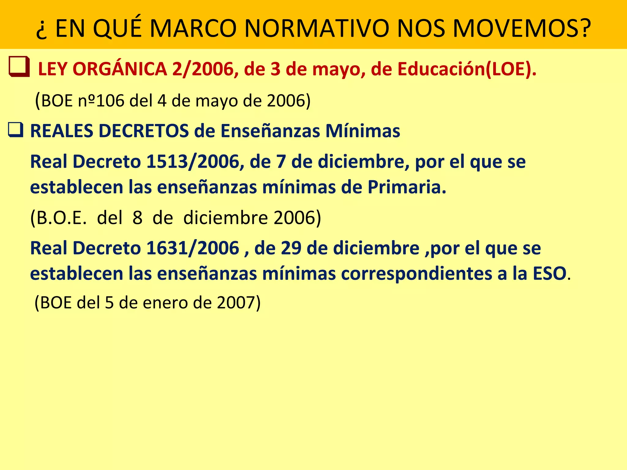 ¿ EN QUÉ MARCO NORMATIVO NOS MOVEMOS? LEY ORGÁNICA 2/2006, de 3 de mayo,   de   Educación(LOE).   ( BOE nº106 del 4 de mayo de 2006) REALES DECRETOS de Enseñanzas Mínimas Real Decreto 1513/2006, de 7 de diciembre, por el que se establecen las enseñanzas mínimas de Primaria.  (B.O.E.  del  8  de  diciembre 2006) Real Decreto 1631/2006 , de 29 de diciembre ,por el que se establecen las enseñanzas mínimas correspondientes a la ESO .   (BOE del 5 de enero de 2007) 