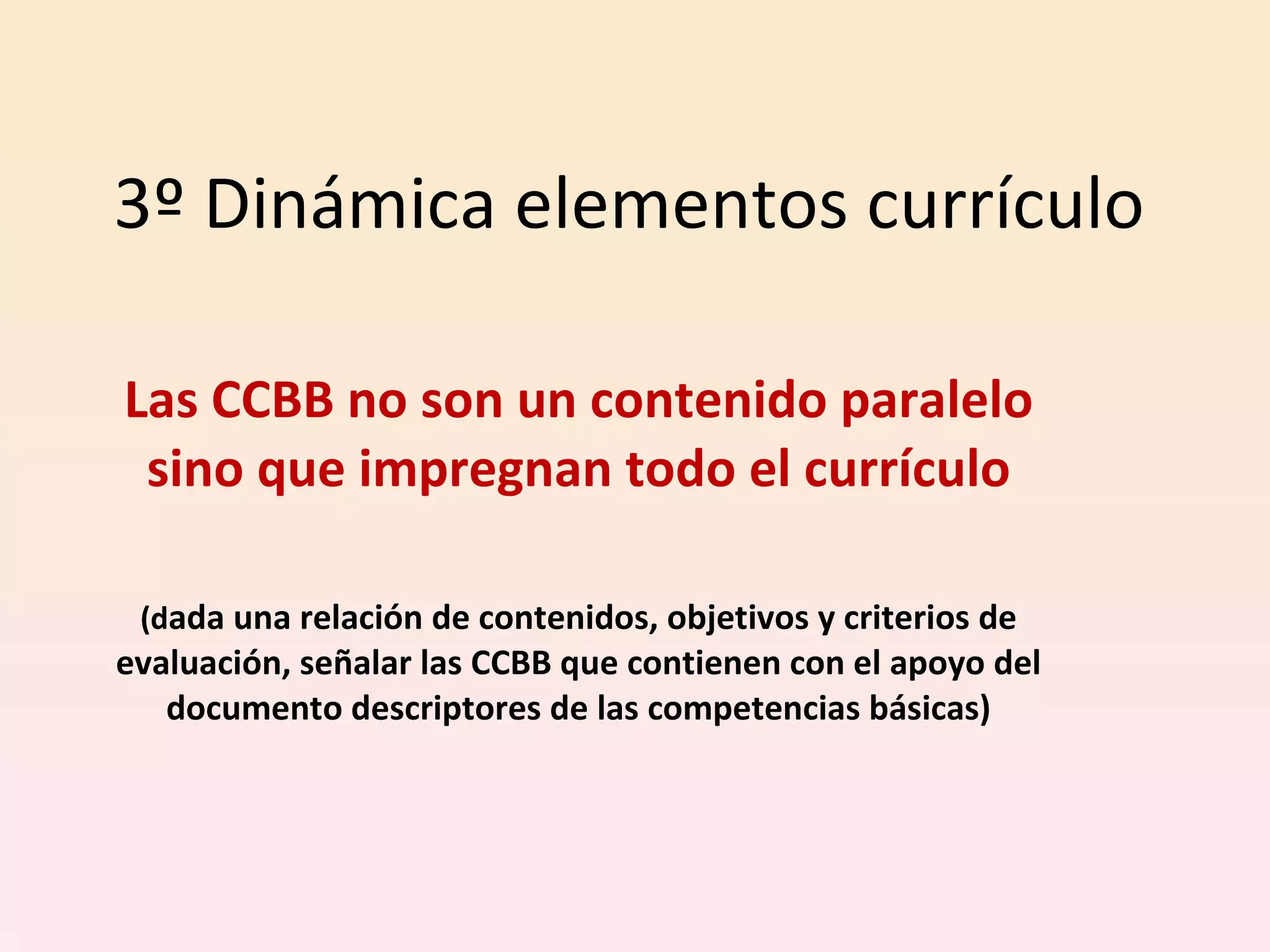3º Dinámica elementos currículo Las CCBB no son un contenido paralelo sino que impregnan todo el currículo (d ada una relación de contenidos, objetivos y criterios de evaluación, señalar las CCBB que contienen con el apoyo del documento descriptores de las competencias básicas) 