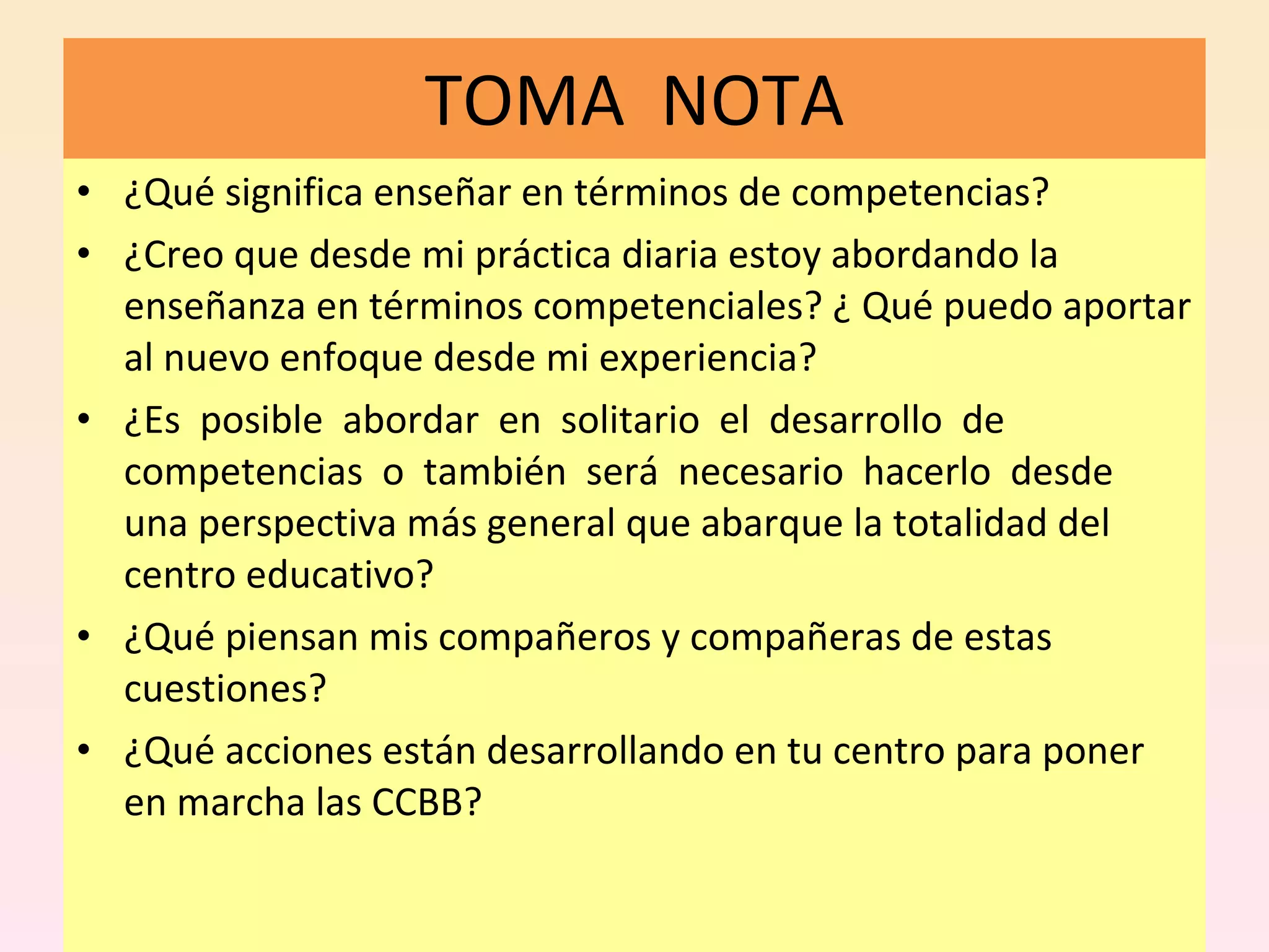 TOMA  NOTA ¿Qué significa enseñar en términos de competencias?  ¿Creo que desde mi práctica diaria estoy abordando la enseñanza en términos competenciales?  ¿ Qué puedo aportar al nuevo enfoque desde mi experiencia?  ¿Es  posible  abordar  en  solitario  el  desarrollo  de  competencias  o  también  será  necesario  hacerlo  desde  una perspectiva más general que abarque la totalidad del centro educativo?  ¿Qué piensan mis compañeros y compañeras de estas cuestiones?  ¿Qué acciones están desarrollando en tu centro para poner en marcha las CCBB? 