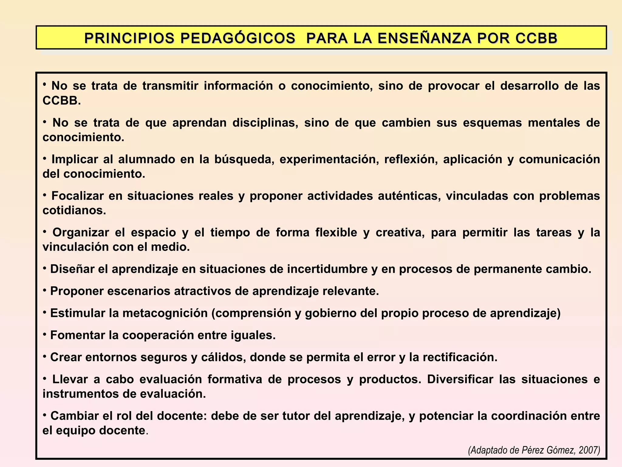 No se trata de transmitir información o conocimiento, sino de provocar el desarrollo de las CCBB. No se trata de que aprendan disciplinas, sino de que cambien sus esquemas mentales de conocimiento. Implicar al alumnado en la búsqueda, experimentación, reflexión, aplicación y comunicación del conocimiento. Focalizar en situaciones reales y proponer actividades auténticas, vinculadas con problemas cotidianos. Organizar el espacio y el tiempo de forma flexible y creativa, para permitir las tareas y la vinculación con el medio. Diseñar el aprendizaje en situaciones de incertidumbre y en procesos de permanente cambio. Proponer escenarios atractivos de aprendizaje relevante. Estimular la metacognición (comprensión y gobierno del propio proceso de aprendizaje) Fomentar la cooperación entre iguales. Crear entornos seguros y cálidos, donde se permita el error y la rectificación. Llevar a cabo evaluación formativa de procesos y productos. Diversificar las situaciones e instrumentos de evaluación. Cambiar el rol del docente: debe de ser tutor del aprendizaje, y potenciar la coordinación entre el equipo docente . (Adaptado de Pérez Gómez, 2007) PRINCIPIOS PEDAGÓGICOS  PARA LA ENSEÑANZA POR CCBB 
