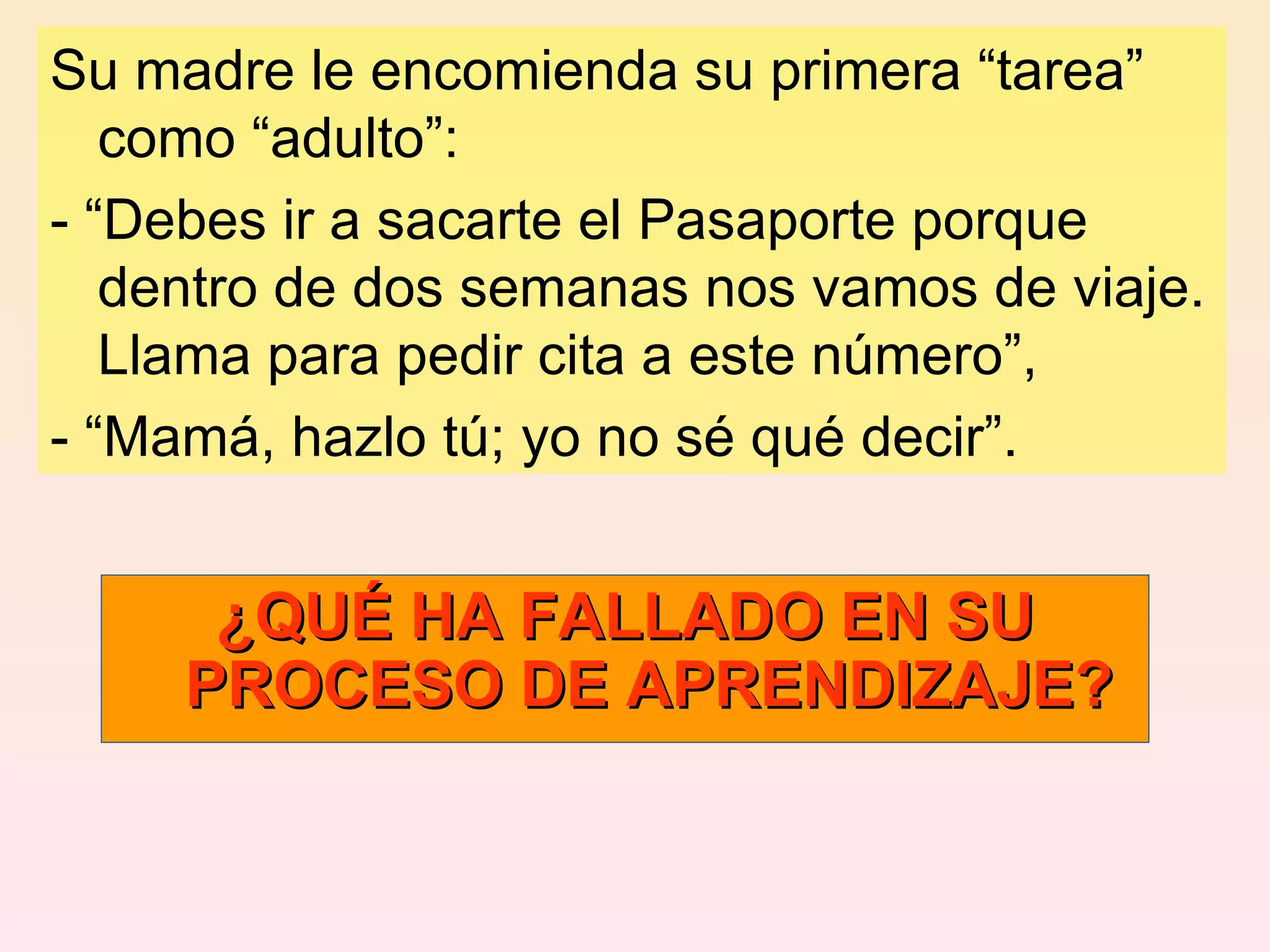 Su madre le encomienda su primera “tarea” como “adulto”: - “Debes ir a sacarte el Pasaporte porque dentro de dos semanas nos vamos de viaje. Llama para pedir cita a este número”, - “Mamá, hazlo tú; yo no sé qué decir”. ¿QUÉ HA FALLADO EN SU PROCESO DE APRENDIZAJE? 