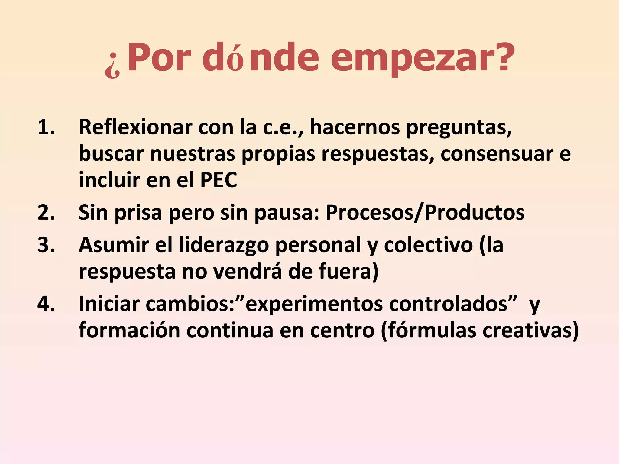 ¿ Por d ó nde empezar? Reflexionar con la c.e., hacernos preguntas, buscar nuestras propias respuestas, consensuar e incluir en el PEC Sin prisa pero sin pausa: Procesos/Productos Asumir el liderazgo personal y colectivo (la respuesta no vendrá de fuera) Iniciar cambios:”experimentos controlados”  y formación continua en centro (fórmulas creativas) 