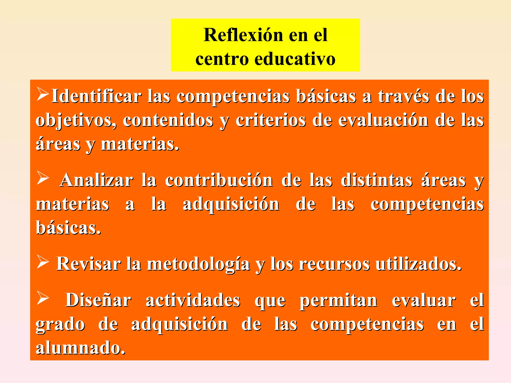 Reflexión en el centro educativo Identificar las competencias básicas a través de los objetivos, contenidos y criterios de evaluación de las áreas y materias. Analizar la contribución de las distintas áreas y materias a la adquisición de las competencias básicas. Revisar la metodología y los recursos utilizados.  Diseñar actividades que permitan evaluar el grado de adquisición de las competencias en el alumnado. 