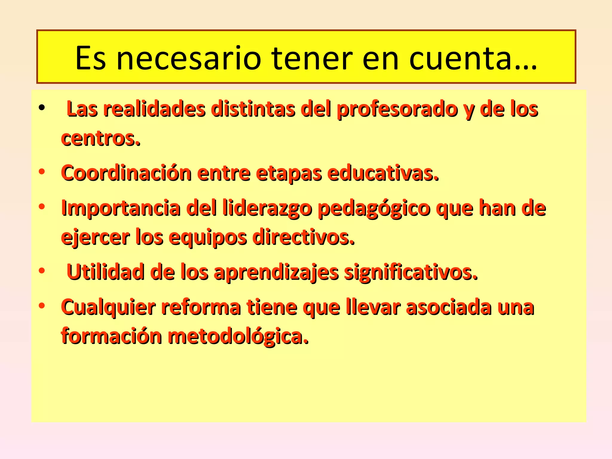Las realidades distintas del profesorado y de los centros. Coordinación entre etapas educativas. Importancia del liderazgo pedagógico que han de ejercer los equipos directivos. Utilidad de los aprendizajes significativos. Cualquier reforma tiene que llevar asociada una formación metodológica. Es necesario tener en cuenta… 