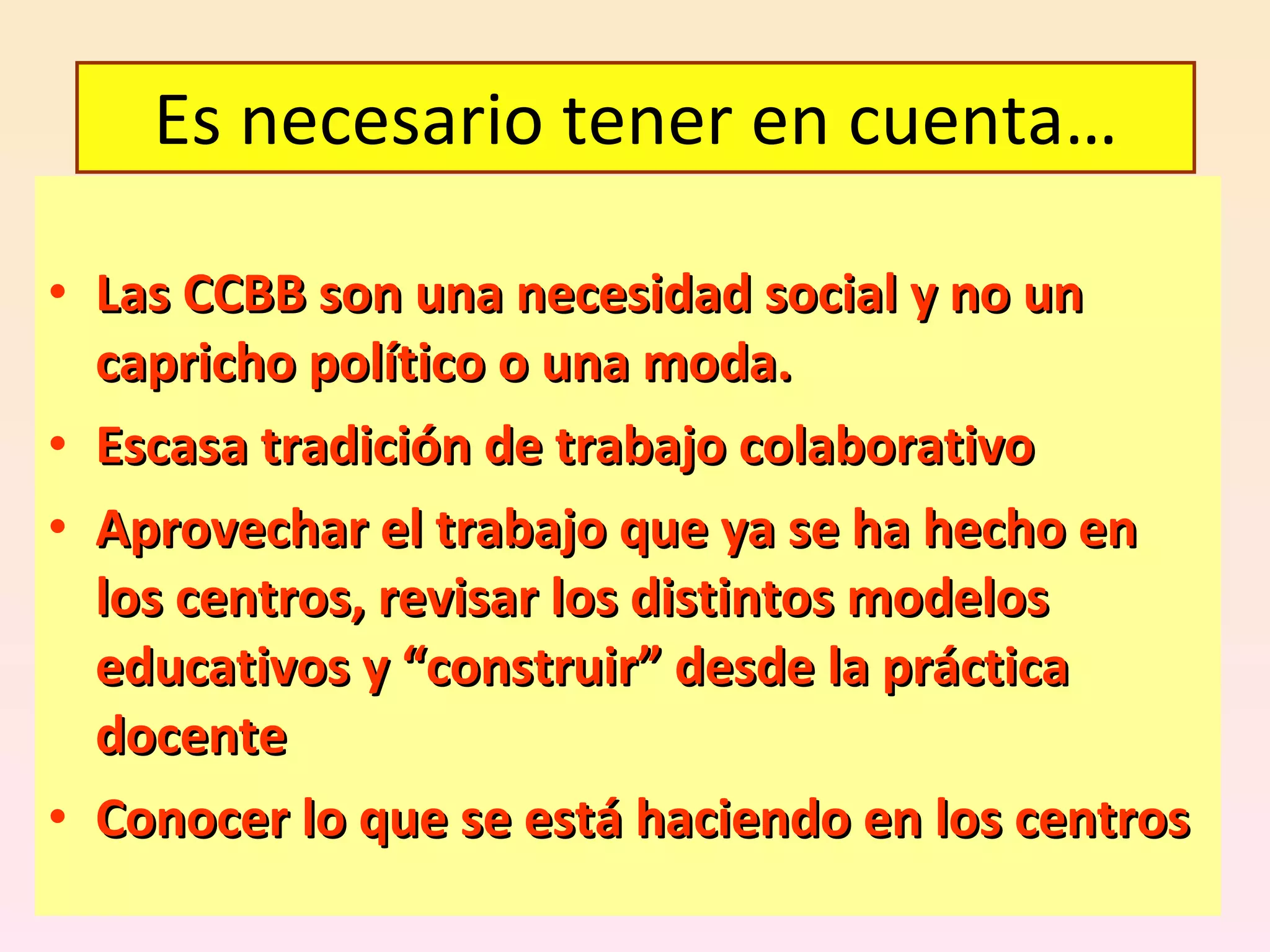 Las CCBB son una necesidad social y no un capricho político o una moda. Escasa tradición de trabajo colaborativo Aprovechar el trabajo que ya se ha hecho en los centros, revisar los distintos modelos educativos y “construir” desde la práctica docente Conocer lo que se está haciendo en los centros Es necesario tener en cuenta… 