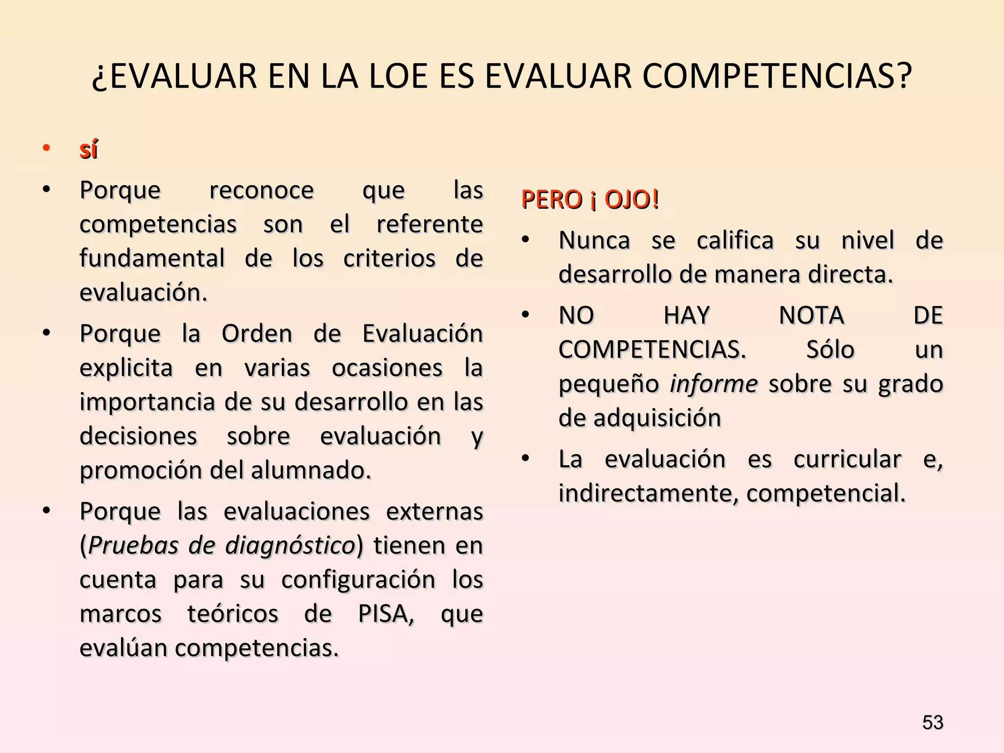 ¿EVALUAR EN LA LOE ES EVALUAR COMPETENCIAS? sí Porque reconoce que las competencias son el referente fundamental de los criterios de evaluación. Porque la Orden de Evaluación explicita en varias ocasiones la importancia de su desarrollo en las decisiones sobre evaluación y promoción del alumnado. Porque las evaluaciones externas ( Pruebas de diagnóstico ) tienen en cuenta para su configuración los marcos teóricos de PISA, que evalúan competencias. PERO ¡ OJO! Nunca se califica su nivel de desarrollo de manera directa. NO HAY NOTA DE COMPETENCIAS. Sólo un pequeño  informe  sobre su grado de adquisición  La evaluación es curricular e, indirectamente, competencial. 