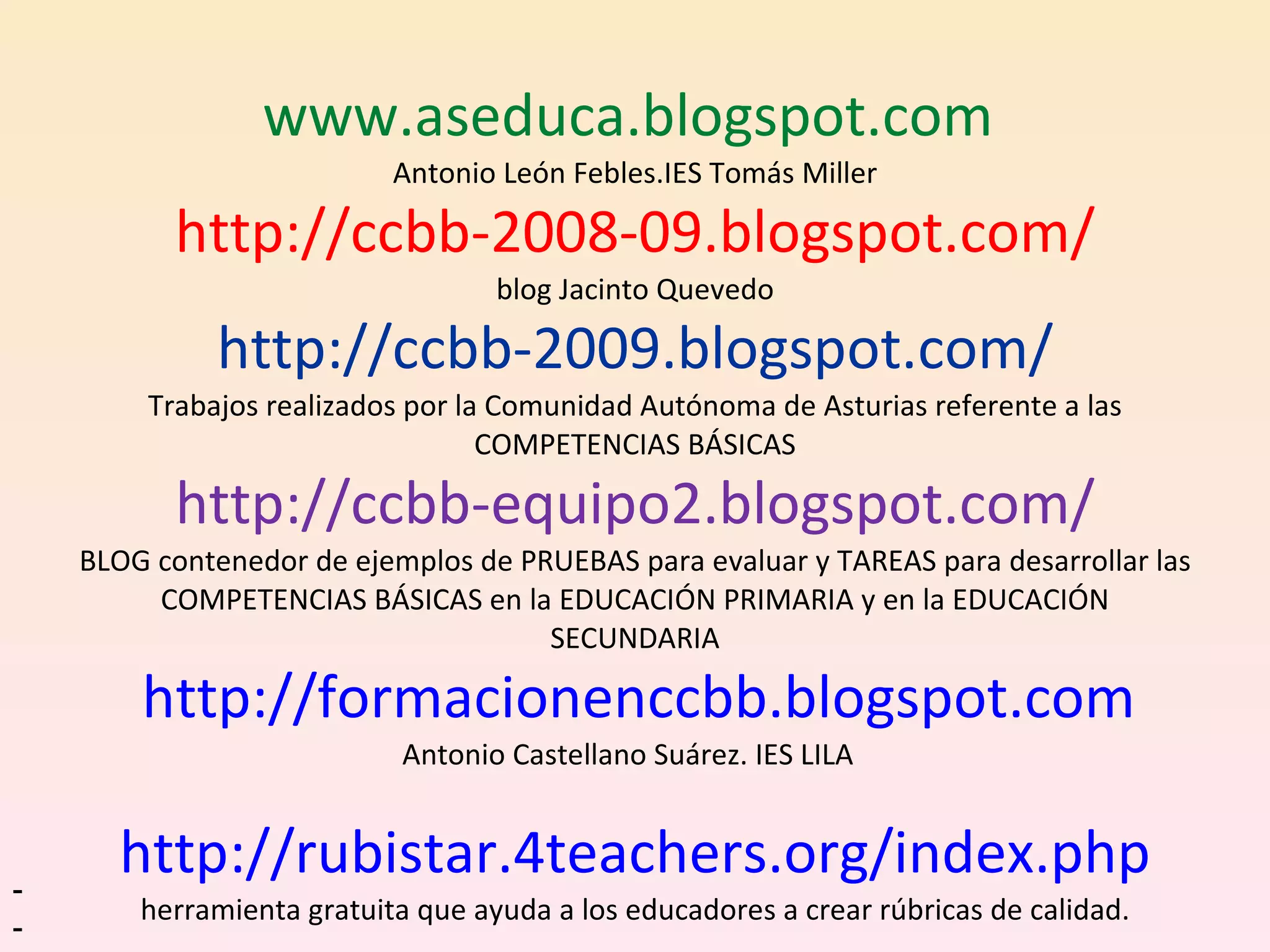   www.aseduca.blogspot.com  Antonio León Febles.IES Tomás Miller http://ccbb-2008-09.blogspot.com/ blog Jacinto Quevedo http://ccbb-2009.blogspot.com/ Trabajos realizados por la Comunidad Autónoma de Asturias referente a las COMPETENCIAS BÁSICAS http://ccbb-equipo2.blogspot.com/ BLOG contenedor de ejemplos de PRUEBAS para evaluar y TAREAS para desarrollar las COMPETENCIAS BÁSICAS en la EDUCACIÓN PRIMARIA y en la EDUCACIÓN SECUNDARIA   http://formacionenccbb.blogspot.com Antonio Castellano Suárez. IES LILA  http://rubistar.4teachers.org/index.php herramienta gratuita que ayuda a los educadores a crear rúbricas de calidad. --  