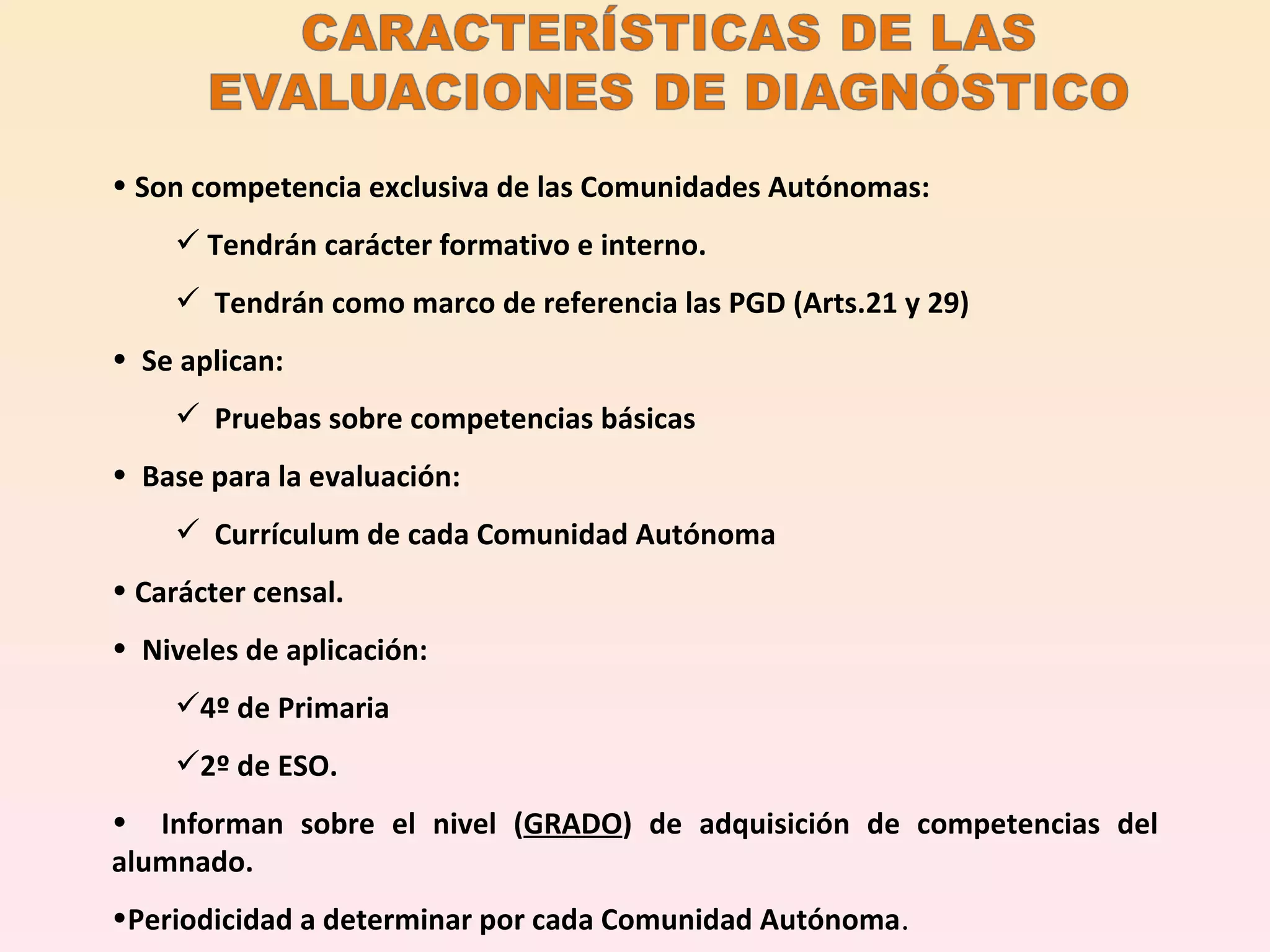 Son competencia exclusiva de las Comunidades Autónomas:  Tendrán carácter formativo e interno. Tendrán como marco de referencia las PGD (Arts.21 y 29) Se aplican: Pruebas sobre competencias básicas Base para la evaluación:  Currículum de cada Comunidad Autónoma Carácter censal. Niveles de aplicación:  4º de Primaria  2º de ESO. Informan sobre el nivel ( GRADO ) de adquisición de competencias del alumnado. Periodicidad a determinar por cada Comunidad Autónoma . 