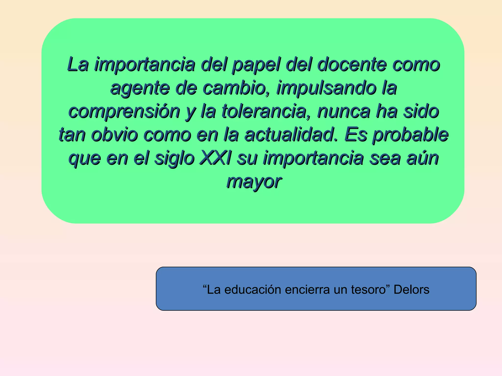 La importancia del papel del docente como agente de cambio, impulsando la comprensión y la tolerancia, nunca ha sido tan obvio como en la actualidad. Es probable que en el siglo XXI su importancia sea aún mayor “ La educación encierra un tesoro” Delors 