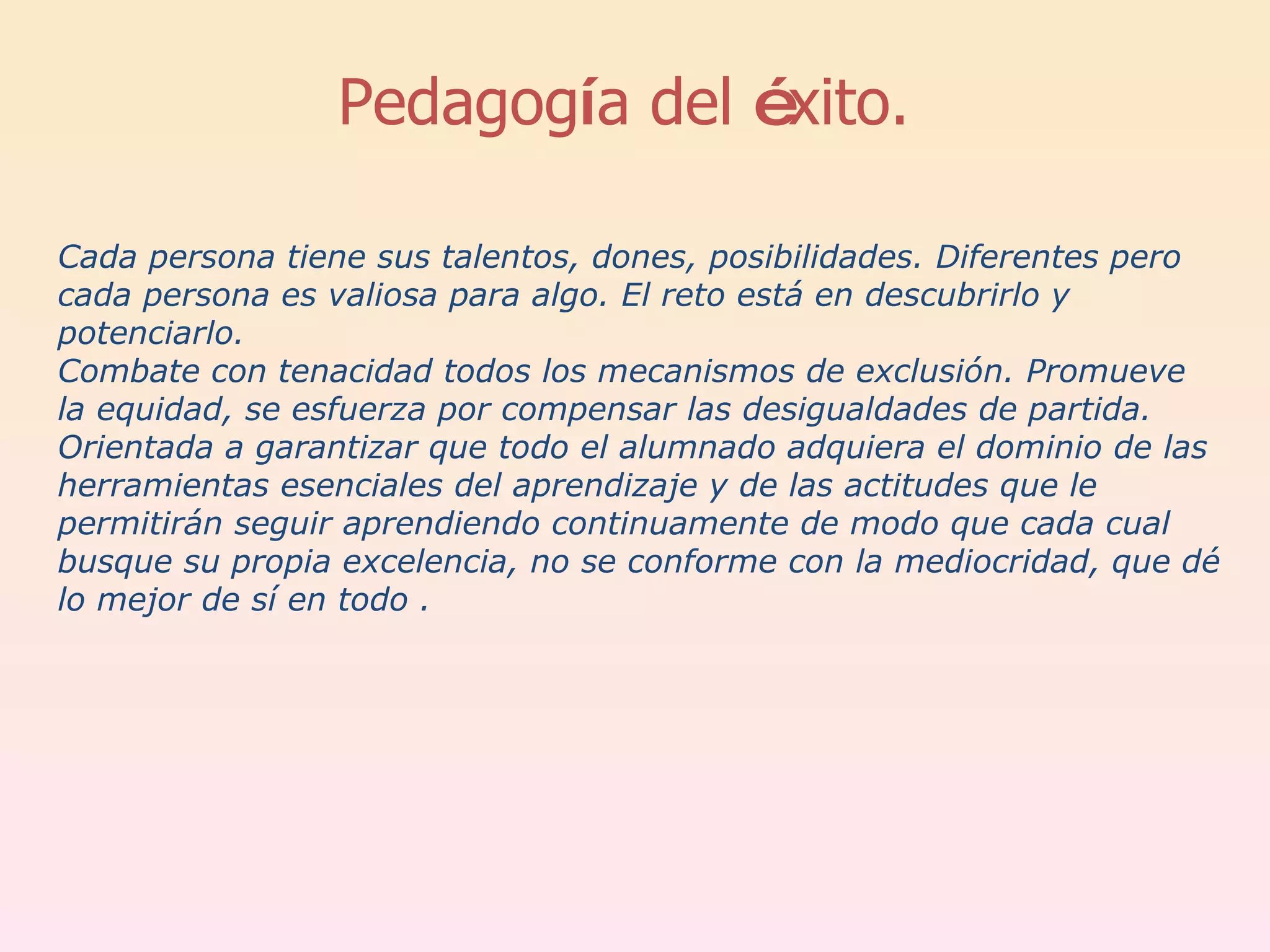 Cada persona tiene sus talentos, dones, posibilidades. Diferentes pero cada persona es valiosa para algo. El reto está en descubrirlo y potenciarlo.  Combate con tenacidad todos los mecanismos de exclusión. Promueve la equidad, se esfuerza por compensar las desigualdades de partida.  Orientada a garantizar que todo el alumnado adquiera el dominio de las herramientas esenciales del aprendizaje y de las actitudes que le permitirán seguir aprendiendo continuamente de modo que cada cual busque su propia excelencia, no se conforme con la mediocridad, que dé lo mejor de sí en todo .  Pedagog í a del  é xito.  