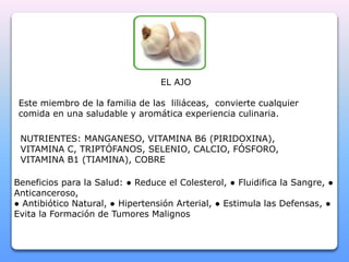 EL AJO 
Este miembro de la familia de las liliáceas, convierte cualquier 
comida en una saludable y aromática experiencia culinaria. 
NUTRIENTES: MANGANESO, VITAMINA B6 (PIRIDOXINA), 
VITAMINA C, TRIPTÓFANOS, SELENIO, CALCIO, FÓSFORO, 
VITAMINA B1 (TIAMINA), COBRE 
Beneficios para la Salud: ● Reduce el Colesterol, ● Fluidifica la Sangre, ● 
Anticanceroso, 
● Antibiótico Natural, ● Hipertensión Arterial, ● Estimula las Defensas, ● 
Evita la Formación de Tumores Malignos 
 