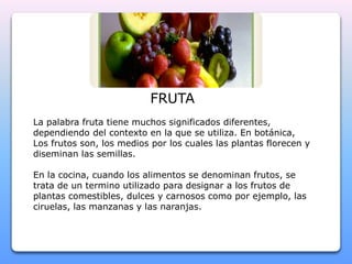 FRUTA 
La palabra fruta tiene muchos significados diferentes, 
dependiendo del contexto en la que se utiliza. En botánica, 
Los frutos son, los medios por los cuales las plantas florecen y 
diseminan las semillas. 
En la cocina, cuando los alimentos se denominan frutos, se 
trata de un termino utilizado para designar a los frutos de 
plantas comestibles, dulces y carnosos como por ejemplo, las 
ciruelas, las manzanas y las naranjas. 
 