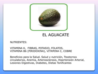 NUTRIENTES: 
EL AGUACATE 
VITAMINA K, FIBRAS, POTASIO, FOLATOS, 
VITAMINA B6 (PIRIDOXINA), VITAMINA C, COBRE 
Beneficios para la Salud. Salud y nutrición, Trastornos 
circulatorios, Anemia, Arteriosclerosis, Hipertensión Arterial, 
Lesiones Digestivas, Diabetes, Dietas Tonificantes 
 