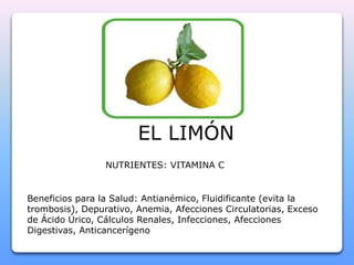 EL LIMÓN 
NUTRIENTES: VITAMINA C 
Beneficios para la Salud: Antianémico, Fluidificante (evita la 
trombosis), Depurativo, Anemia, Afecciones Circulatorias, Exceso 
de Ácido Úrico, Cálculos Renales, Infecciones, Afecciones 
Digestivas, Anticancerígeno 
 