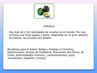CIRUELA 
Hay más de 2 mil variedades de ciruelas en el mundo. Por eso, 
si busca una fruta jugosa y dulce, disponible en un gran abanico 
de colores, las ciruelas son ideales. 
Beneficios para la Salud: Relaja y Protege el Intestino, 
Estreñimiento, Exceso de Colesterol, Prevención del Cáncer de 
Colon, Enfermedades Crónicas , (arteriosclerosis; gota; 
reumatismo, hepatitis; cirrosis) 
 