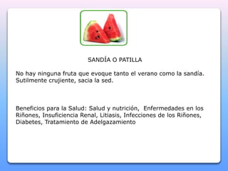 SANDÍA O PATILLA 
No hay ninguna fruta que evoque tanto el verano como la sandía. 
Sutilmente crujiente, sacia la sed. 
Beneficios para la Salud: Salud y nutrición, Enfermedades en los 
Riñones, Insuficiencia Renal, Litiasis, Infecciones de los Riñones, 
Diabetes, Tratamiento de Adelgazamiento 
 
